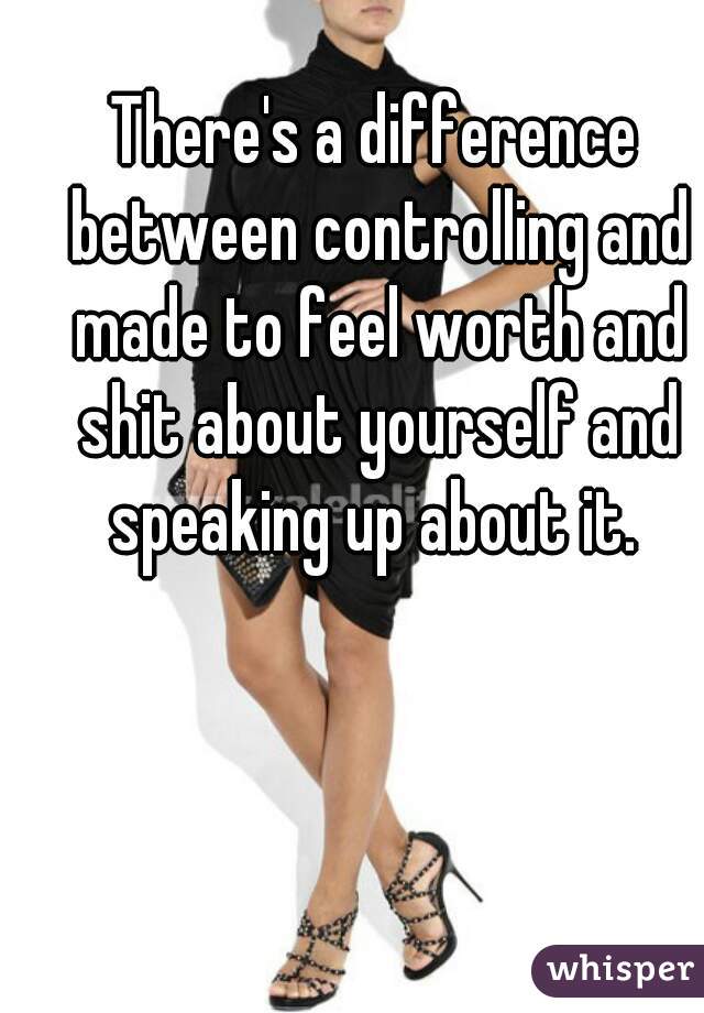 There's a difference between controlling and made to feel worth and shit about yourself and speaking up about it. 