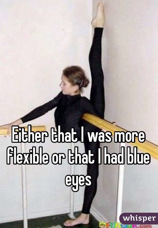 Either that I was more flexible or that I had blue eyes 