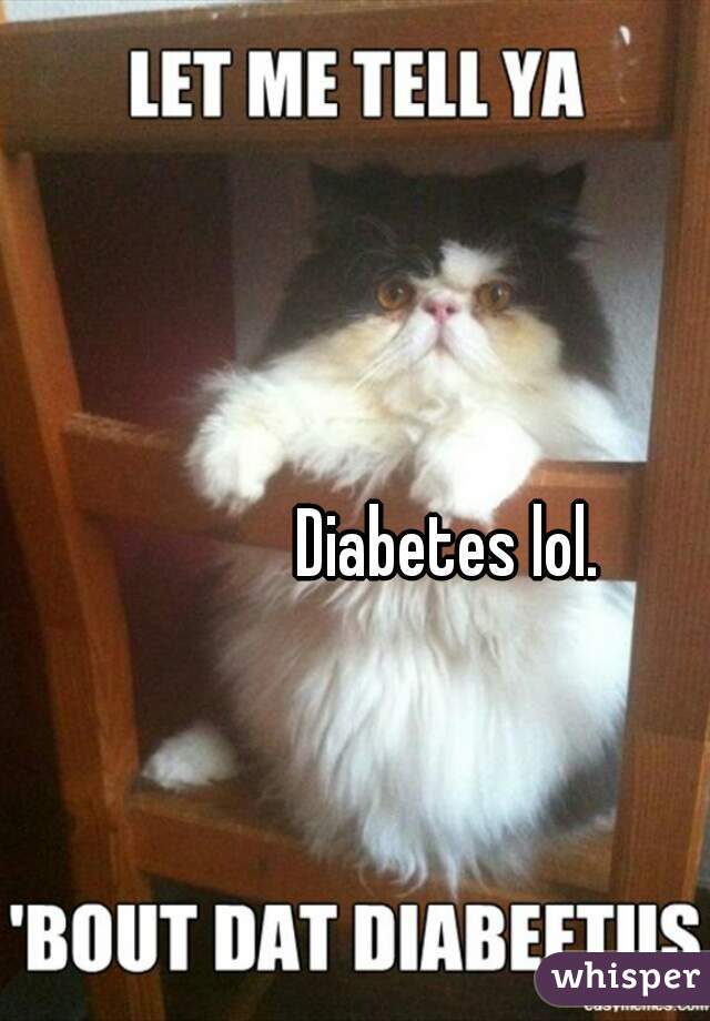            Diabetes lol.