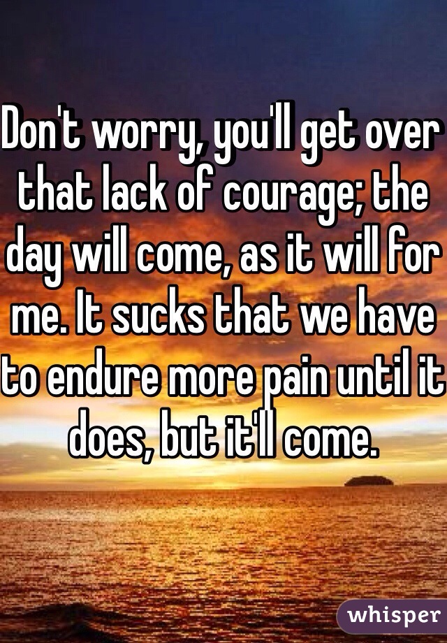 Don't worry, you'll get over that lack of courage; the day will come, as it will for me. It sucks that we have to endure more pain until it does, but it'll come.
