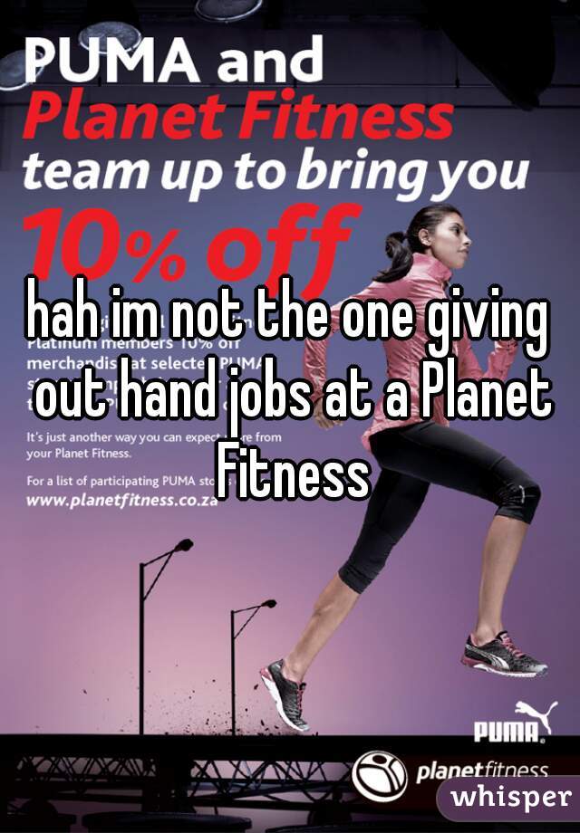 hah im not the one giving out hand jobs at a Planet Fitness