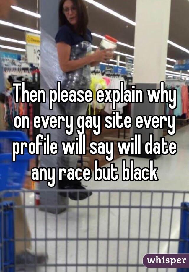 Then please explain why on every gay site every profile will say will date any race but black