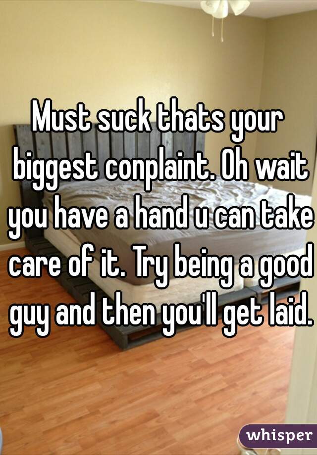 Must suck thats your biggest conplaint. Oh wait you have a hand u can take care of it. Try being a good guy and then you'll get laid.