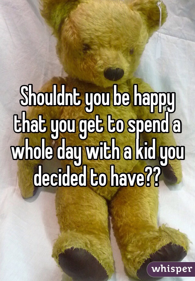 Shouldnt you be happy that you get to spend a whole day with a kid you decided to have?? 