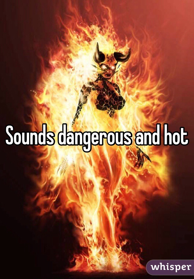 Sounds dangerous and hot
