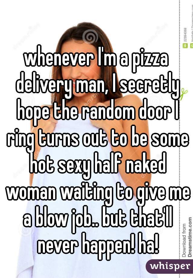whenever I'm a pizza delivery man, I secretly hope the random door I ring turns out to be some hot sexy half naked woman waiting to give me a blow job.. but that'll never happen! ha!