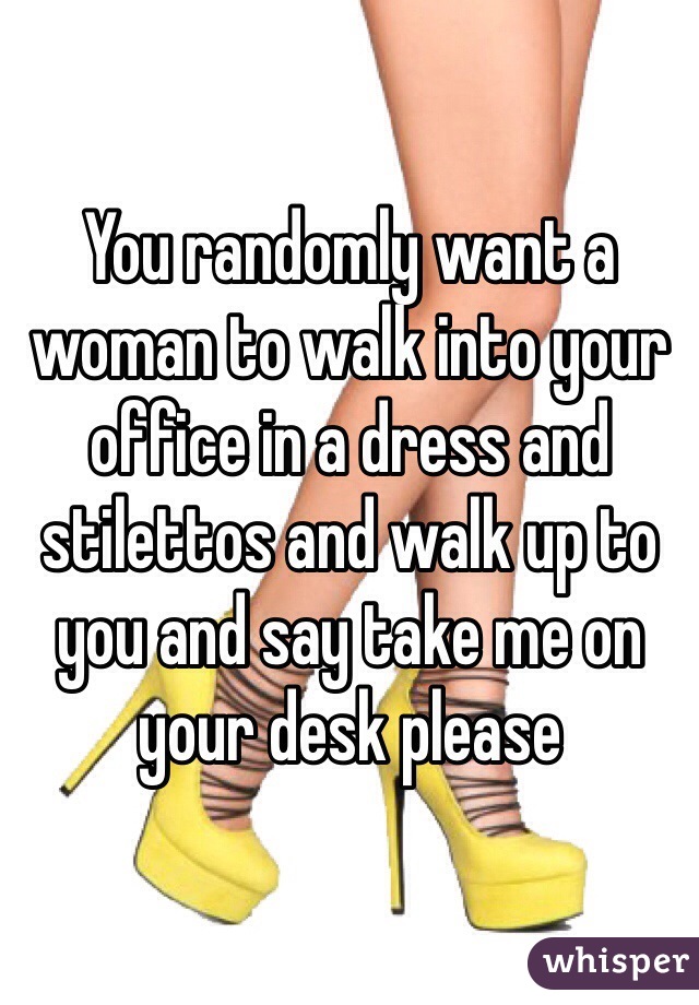 You randomly want a woman to walk into your office in a dress and stilettos and walk up to you and say take me on your desk please  