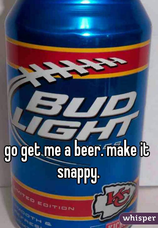 go get me a beer. make it snappy.