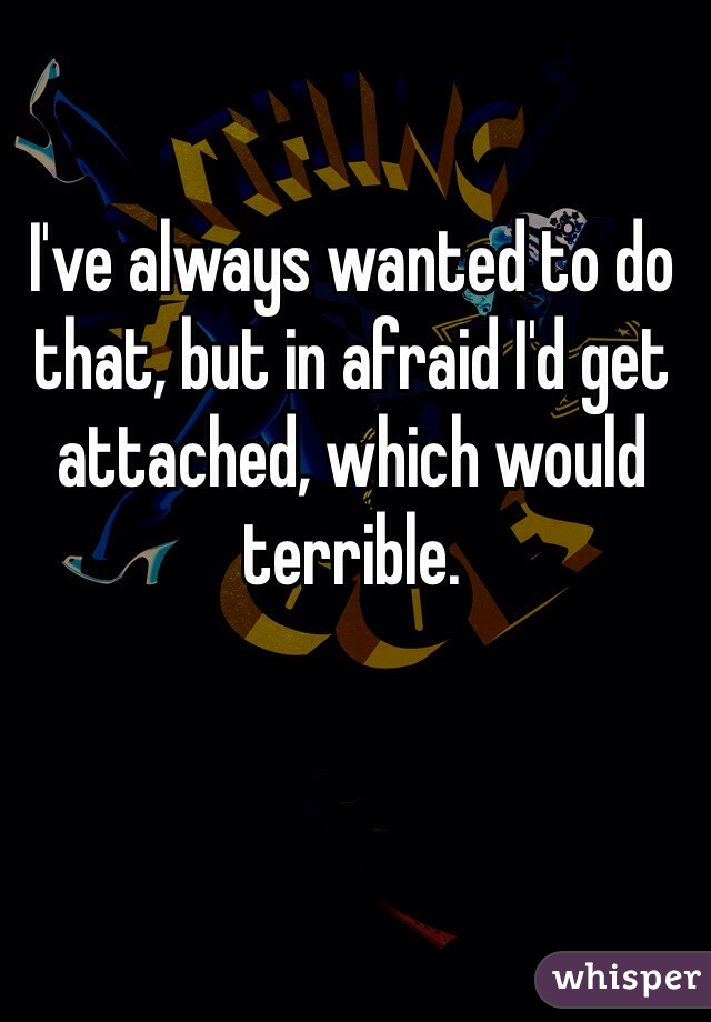 I've always wanted to do that, but in afraid I'd get attached, which would terrible. 