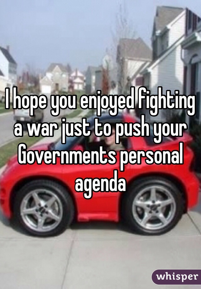 I hope you enjoyed fighting a war just to push your Governments personal agenda
