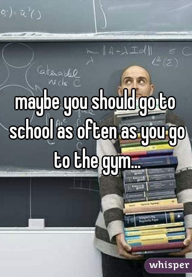 maybe you should go to school as often as you go to the gym...