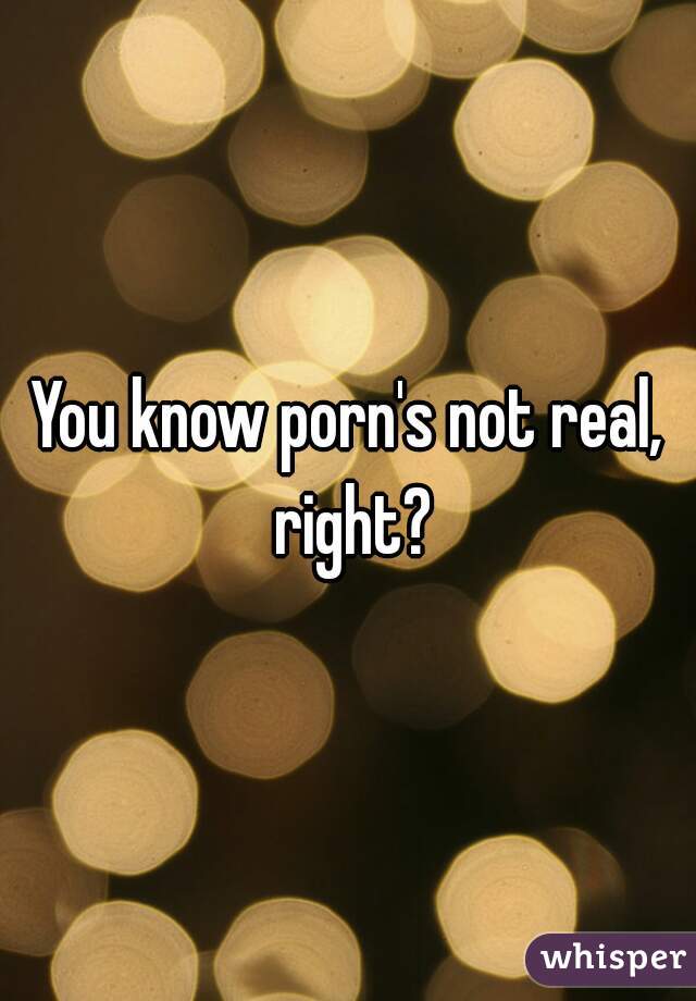 You know porn's not real, right?
