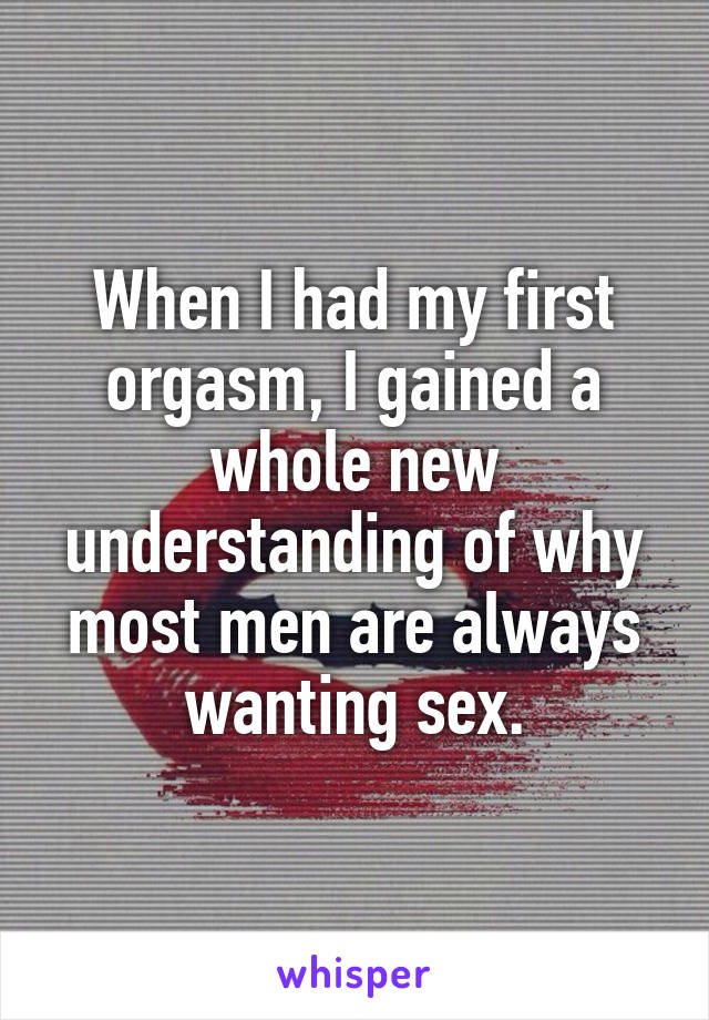 When I had my first orgasm, I gained a whole new understanding of why most men are always wanting sex.