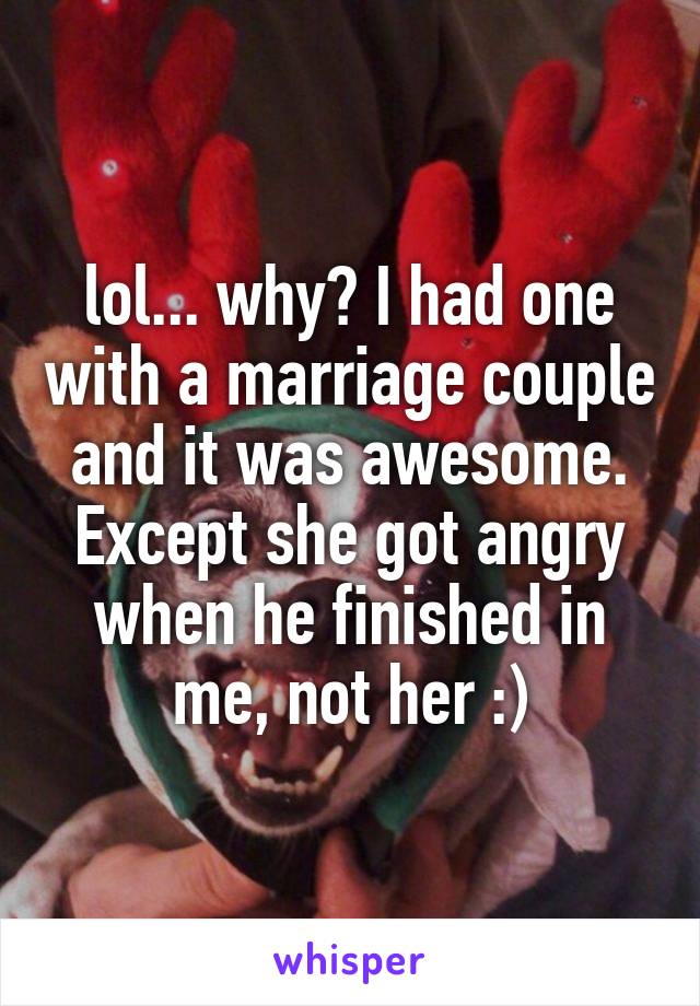 lol... why? I had one with a marriage couple and it was awesome. Except she got angry when he finished in me, not her :)