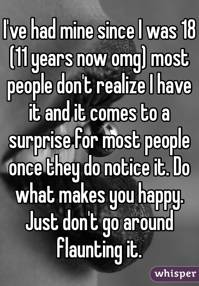 I've had mine since I was 18 (11 years now omg) most people don't realize I have it and it comes to a surprise for most people once they do notice it. Do what makes you happy. Just don't go around flaunting it. 