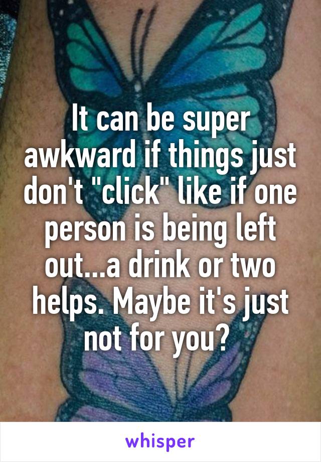 It can be super awkward if things just don't "click" like if one person is being left out...a drink or two helps. Maybe it's just not for you? 