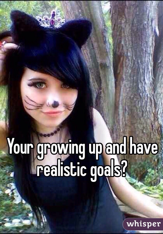 Your growing up and have realistic goals?