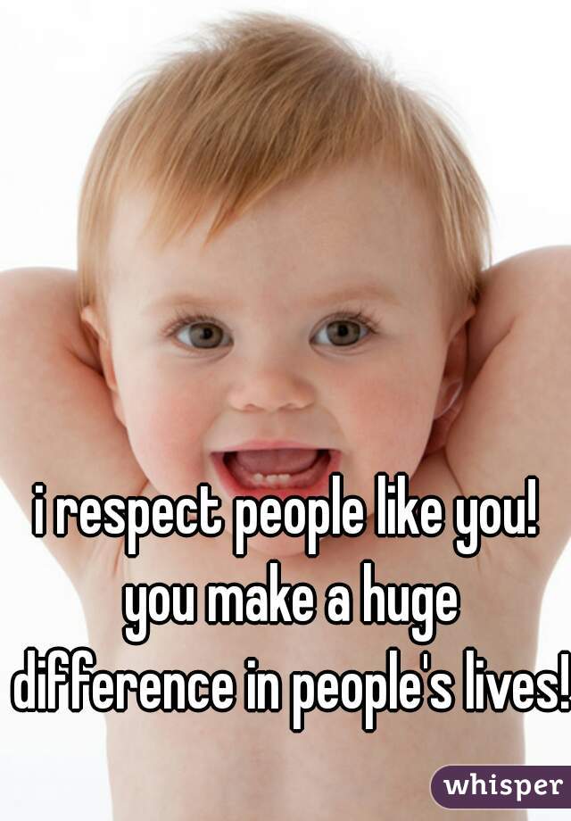 i respect people like you! you make a huge difference in people's lives!