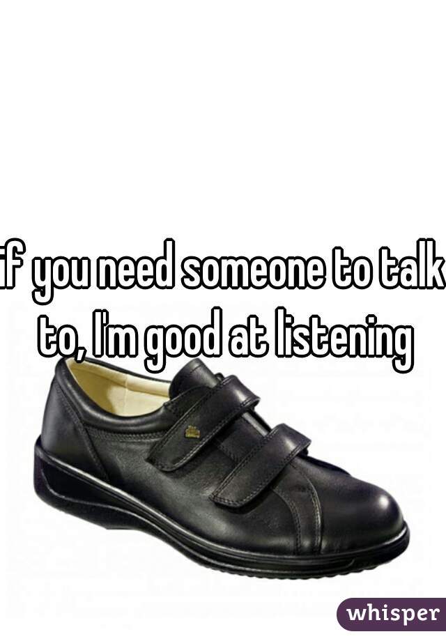 if you need someone to talk to, I'm good at listening