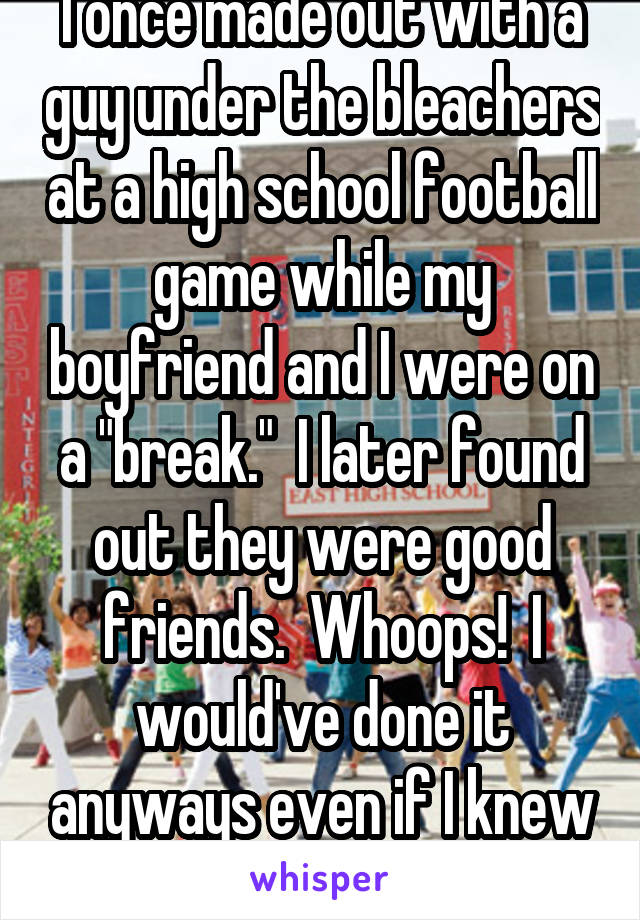 I once made out with a guy under the bleachers at a high school football game while my boyfriend and I were on a "break."  I later found out they were good friends.  Whoops!  I would've done it anyways even if I knew before hand.