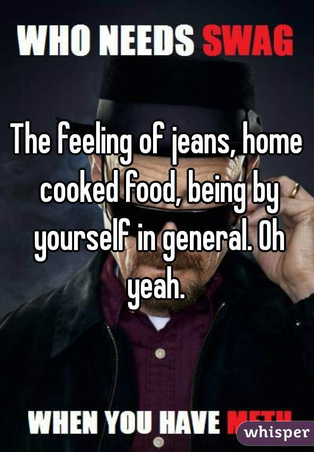 The feeling of jeans, home cooked food, being by yourself in general. Oh yeah. 