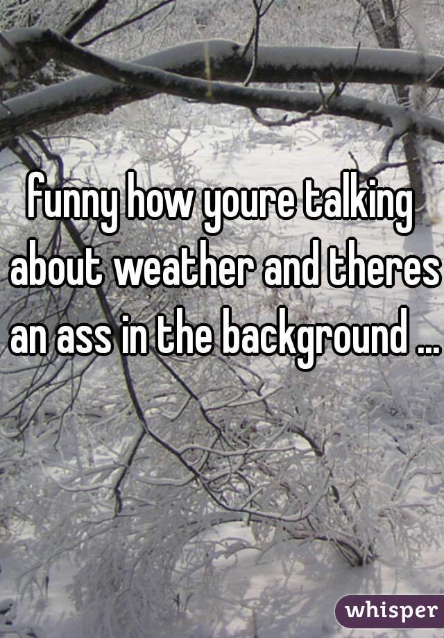 funny how youre talking about weather and theres an ass in the background ... 