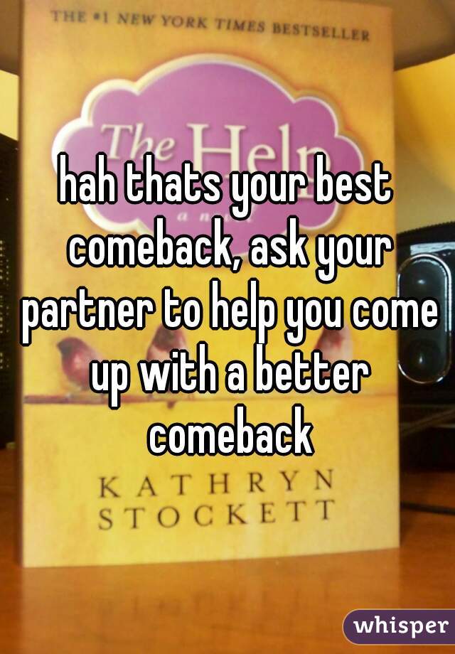 hah thats your best comeback, ask your partner to help you come up with a better comeback