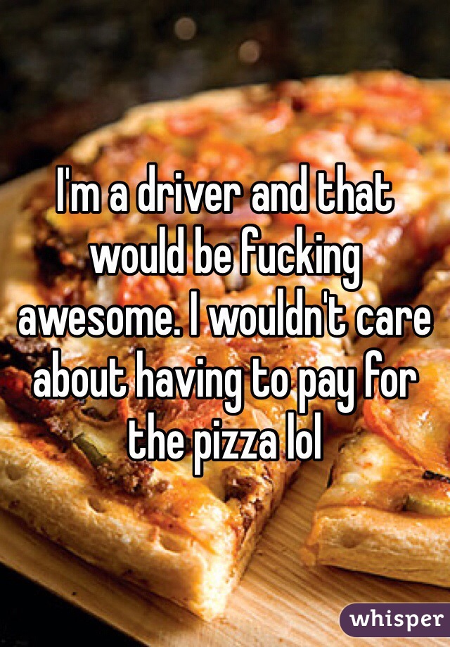 I'm a driver and that would be fucking awesome. I wouldn't care about having to pay for the pizza lol