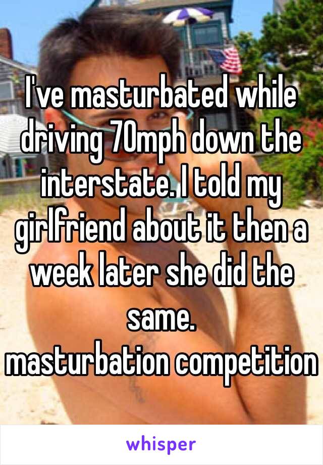 I've masturbated while driving 70mph down the interstate. I told my girlfriend about it then a week later she did the same.
masturbation competition