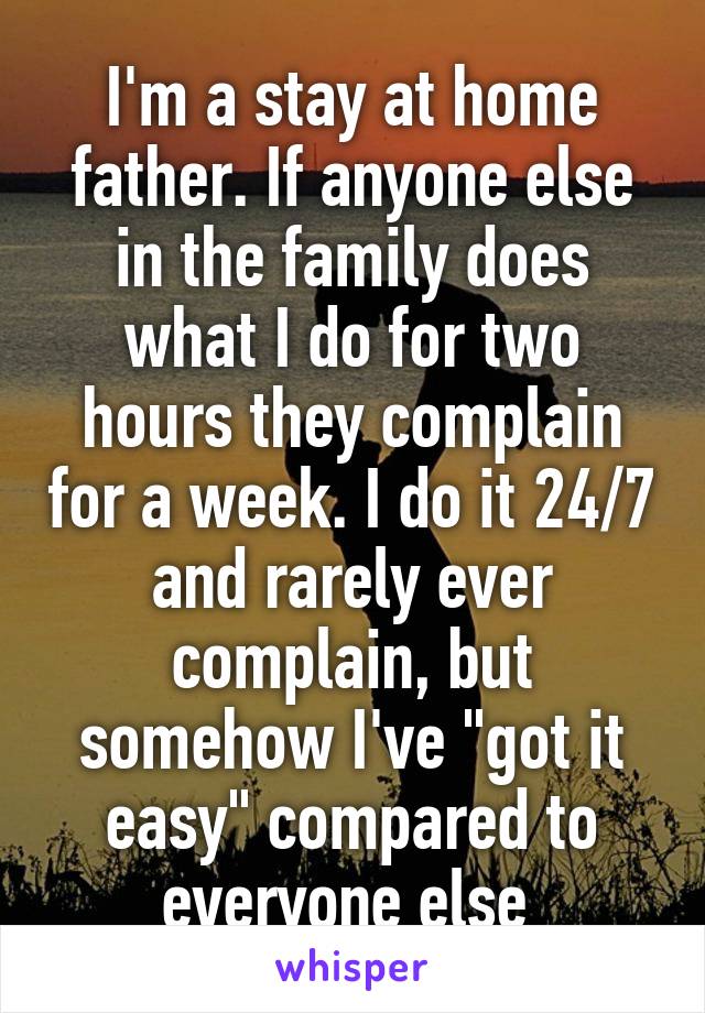 I'm a stay at home father. If anyone else in the family does what I do for two hours they complain for a week. I do it 24/7 and rarely ever complain, but somehow I've "got it easy" compared to everyone else 