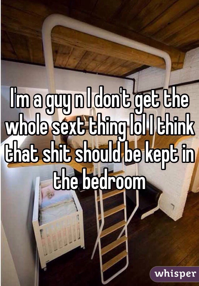 I'm a guy n I don't get the whole sext thing lol I think that shit should be kept in the bedroom 