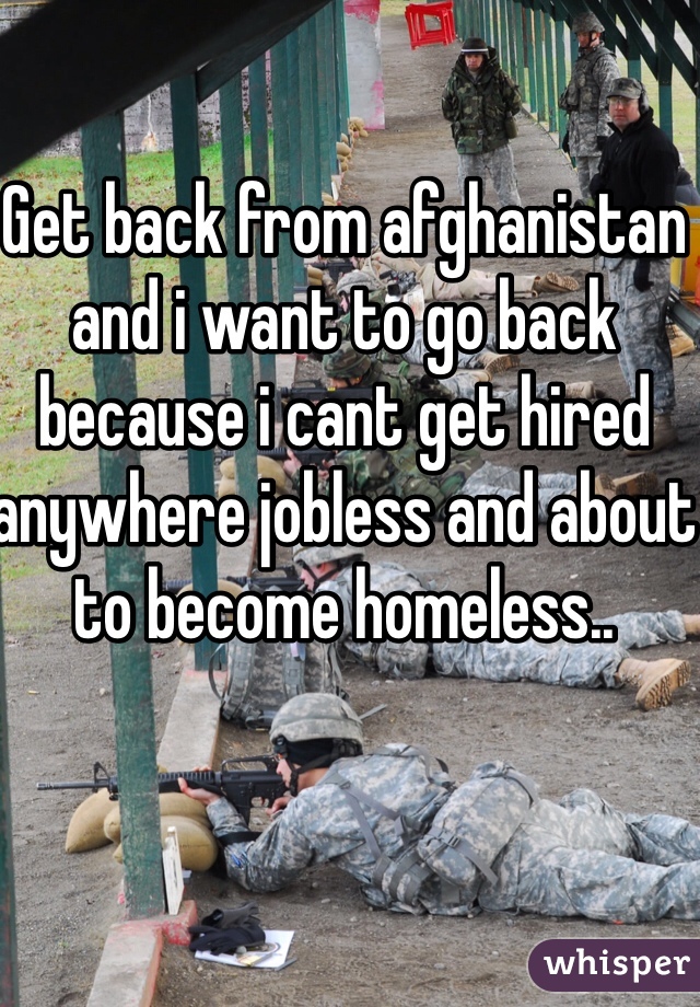 Get back from afghanistan and i want to go back because i cant get hired anywhere jobless and about to become homeless..