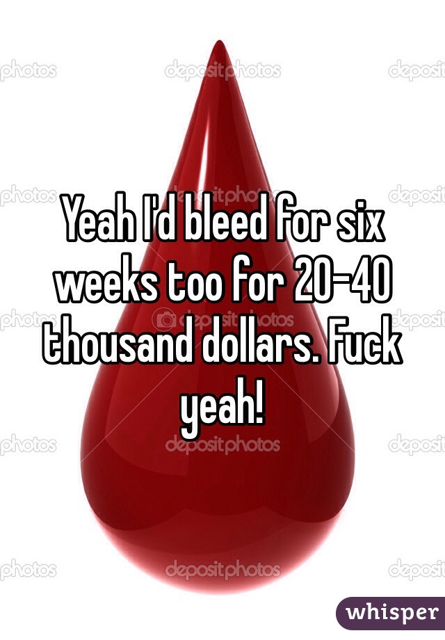 Yeah I'd bleed for six weeks too for 20-40 thousand dollars. Fuck yeah! 