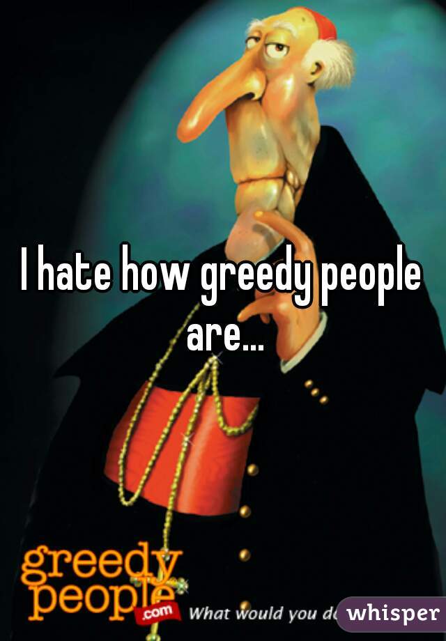 I hate how greedy people are...