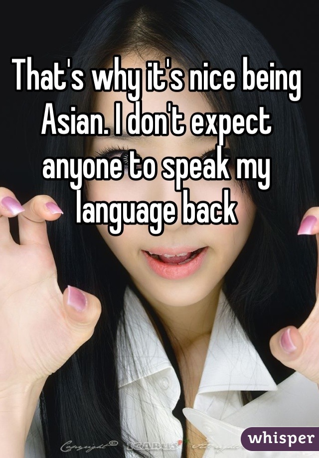That's why it's nice being Asian. I don't expect anyone to speak my language back