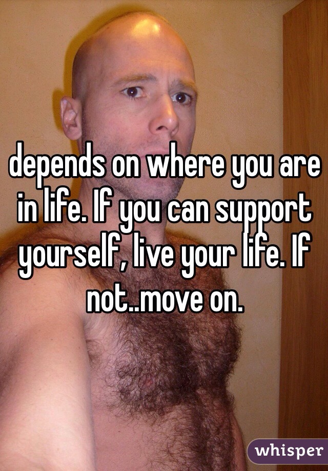 depends on where you are  in life. If you can support yourself, live your life. If not..move on. 
