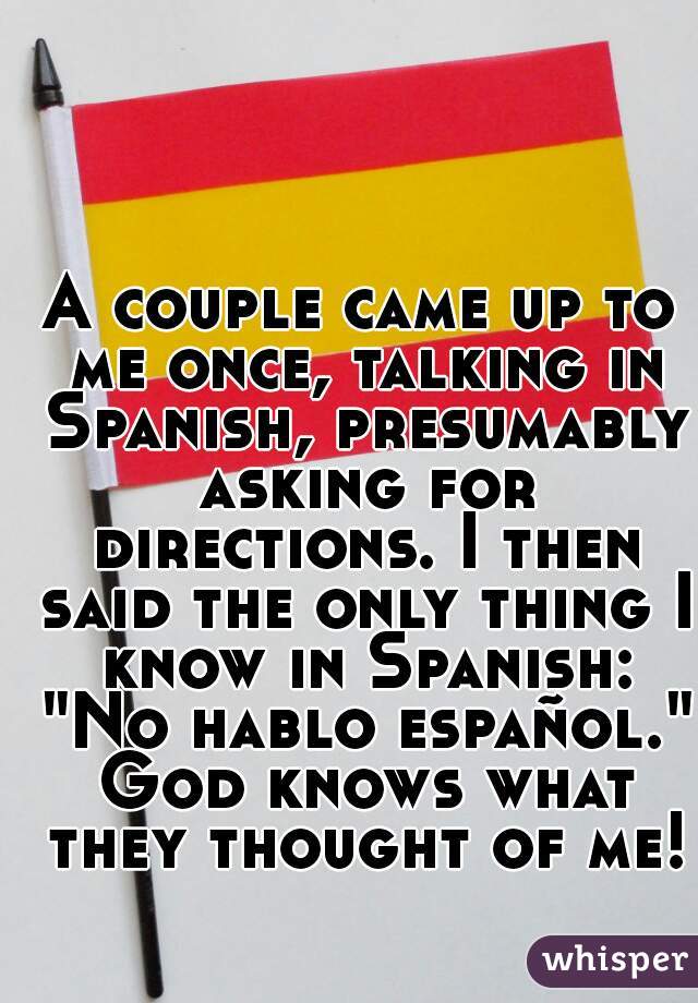 A couple came up to me once, talking in Spanish, presumably asking for directions. I then said the only thing I know in Spanish: "No hablo español." God knows what they thought of me!