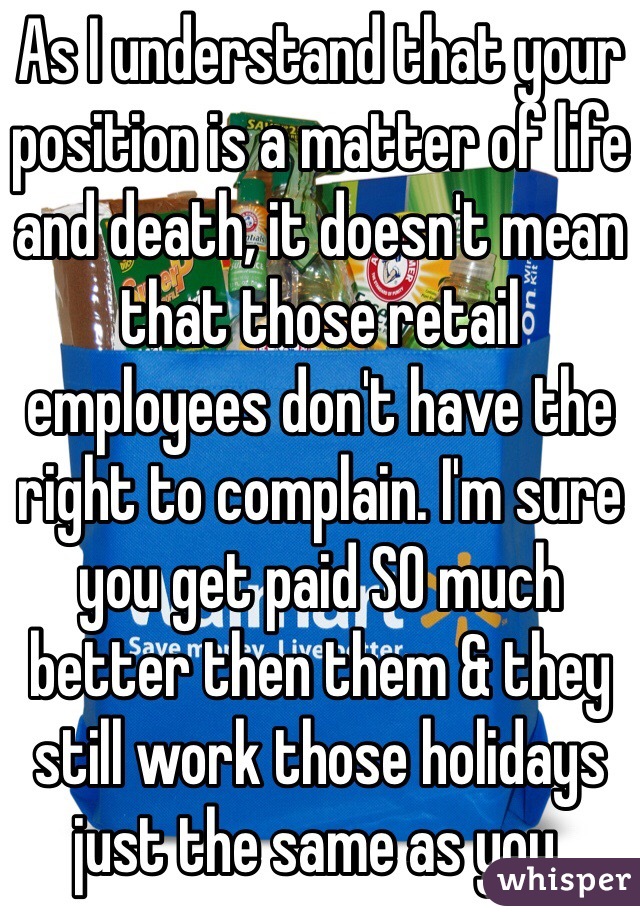 As I understand that your position is a matter of life and death, it doesn't mean that those retail employees don't have the right to complain. I'm sure you get paid SO much better then them & they still work those holidays just the same as you. 