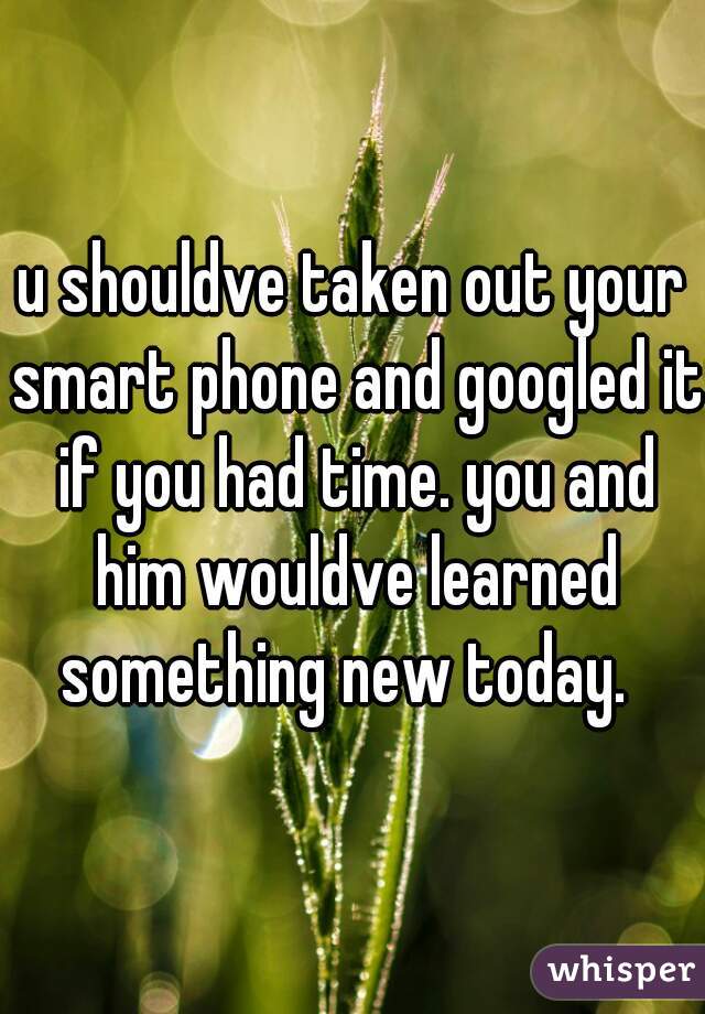 u shouldve taken out your smart phone and googled it if you had time. you and him wouldve learned something new today.  