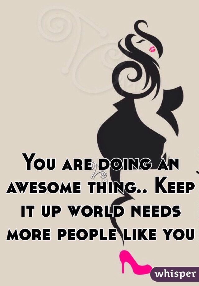 You are doing an awesome thing.. Keep it up world needs more people like you 