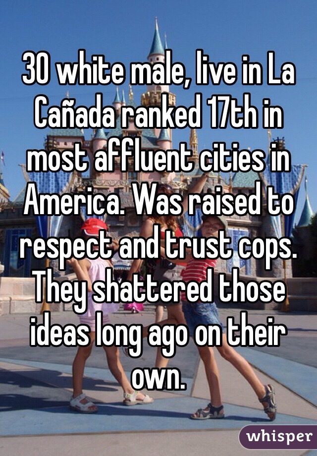 30 white male, live in La Cañada ranked 17th in most affluent cities in America. Was raised to respect and trust cops. They shattered those ideas long ago on their own. 