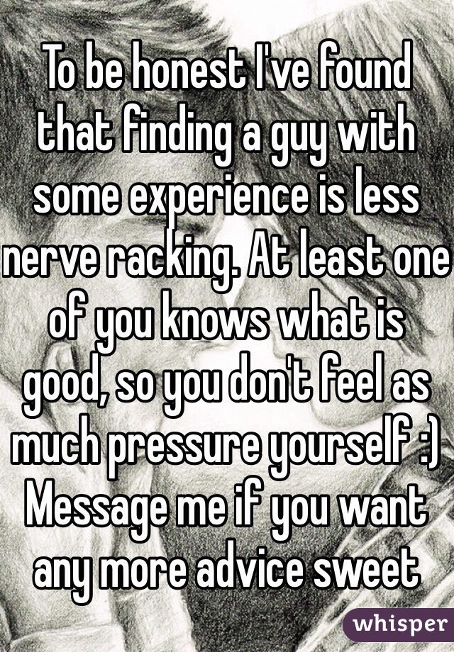 To be honest I've found that finding a guy with some experience is less nerve racking. At least one of you knows what is good, so you don't feel as much pressure yourself :)
Message me if you want any more advice sweet