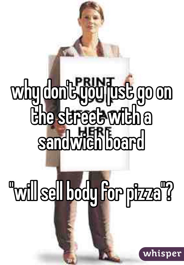 why don't you just go on the street with a sandwich board 

"will sell body for pizza"?