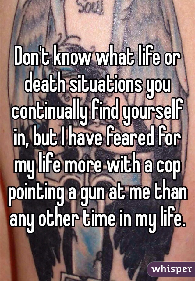 Don't know what life or death situations you continually find yourself in, but I have feared for my life more with a cop pointing a gun at me than any other time in my life. 