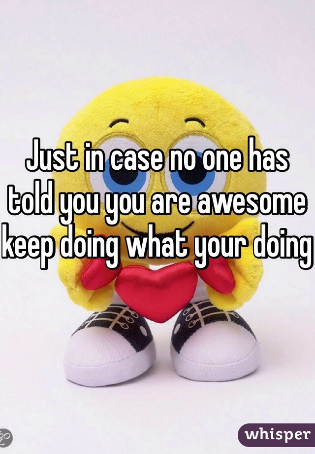 Just in case no one has told you you are awesome keep doing what your doing 