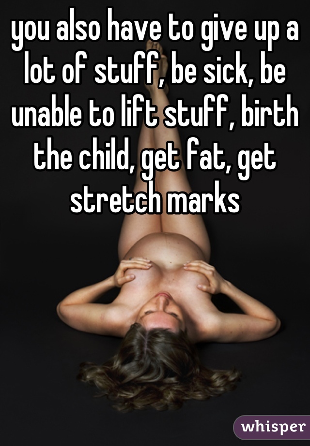 you also have to give up a lot of stuff, be sick, be unable to lift stuff, birth the child, get fat, get stretch marks