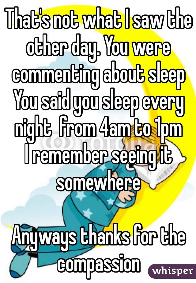 That's not what I saw the other day. You were commenting about sleep 
You said you sleep every night  from 4am to 1pm 
I remember seeing it somewhere 

Anyways thanks for the compassion 