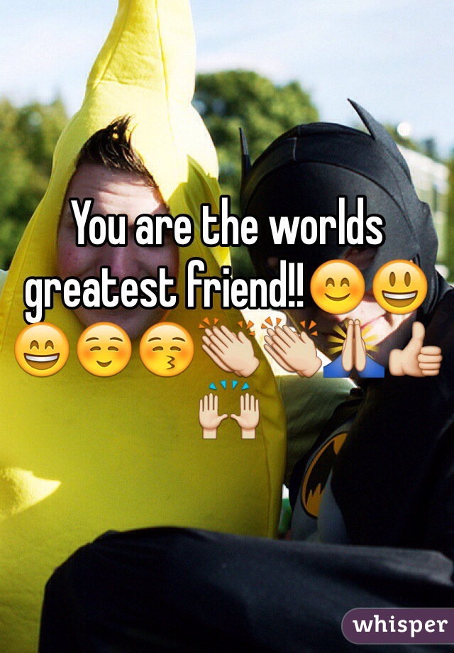 You are the worlds greatest friend!!😊😃😄☺️😚👏👏🙏👍🙌