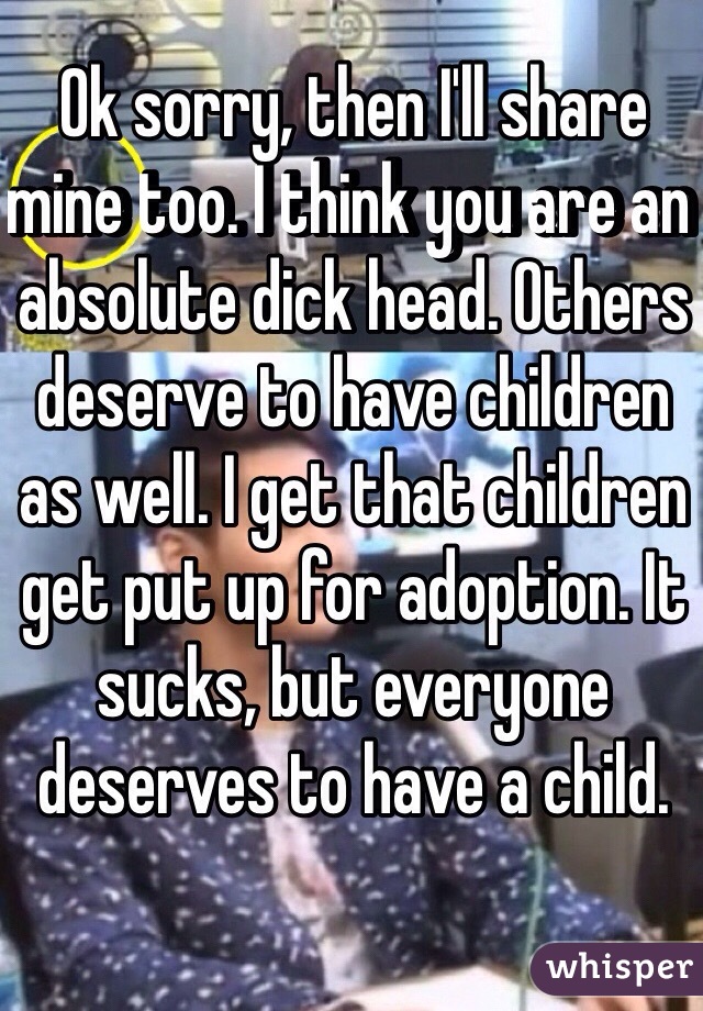 Ok sorry, then I'll share mine too. I think you are an absolute dick head. Others deserve to have children as well. I get that children get put up for adoption. It sucks, but everyone deserves to have a child.