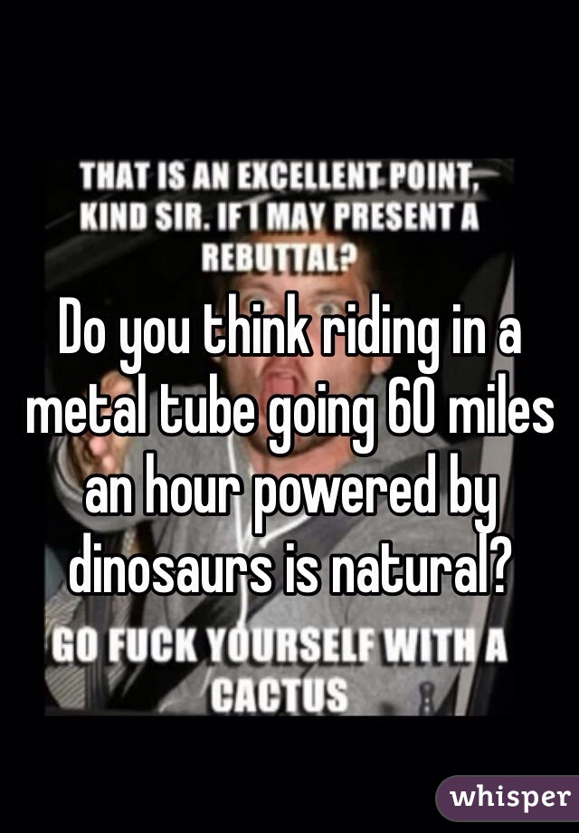 Do you think riding in a metal tube going 60 miles an hour powered by dinosaurs is natural?